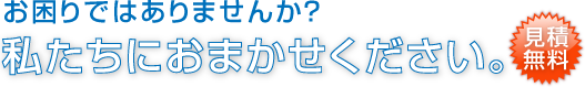 お困りではありませんか？私たちにおまかせください。見積無料。