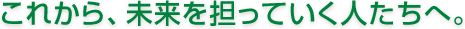 これから、未来を担っていく人たちへ。